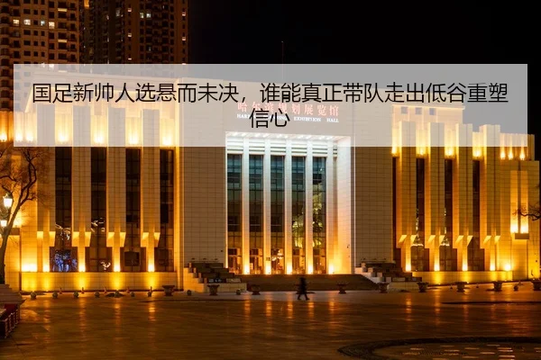 国足新帅人选悬而未决，谁能真正带队走出低谷重塑信心